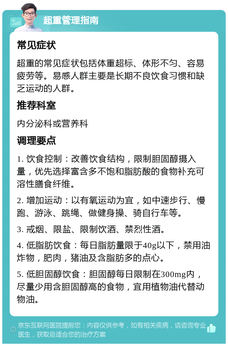 超重管理指南 常见症状 超重的常见症状包括体重超标、体形不匀、容易疲劳等。易感人群主要是长期不良饮食习惯和缺乏运动的人群。 推荐科室 内分泌科或营养科 调理要点 1. 饮食控制：改善饮食结构，限制胆固醇摄入量，优先选择富含多不饱和脂肪酸的食物补充可溶性膳食纤维。 2. 增加运动：以有氧运动为宜，如中速步行、慢跑、游泳、跳绳、做健身操、骑自行车等。 3. 戒烟、限盐、限制饮酒、禁烈性酒。 4. 低脂肪饮食：每日脂肪量限于40g以下，禁用油炸物，肥肉，猪油及含脂肪多的点心。 5. 低胆固醇饮食：胆固醇每日限制在300mg内，尽量少用含胆固醇高的食物，宜用植物油代替动物油。