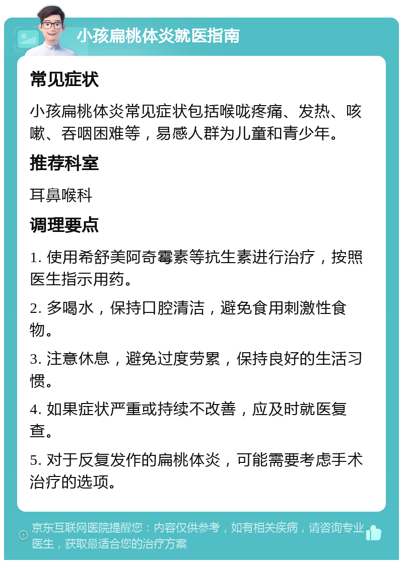 小孩扁桃体炎就医指南 常见症状 小孩扁桃体炎常见症状包括喉咙疼痛、发热、咳嗽、吞咽困难等，易感人群为儿童和青少年。 推荐科室 耳鼻喉科 调理要点 1. 使用希舒美阿奇霉素等抗生素进行治疗，按照医生指示用药。 2. 多喝水，保持口腔清洁，避免食用刺激性食物。 3. 注意休息，避免过度劳累，保持良好的生活习惯。 4. 如果症状严重或持续不改善，应及时就医复查。 5. 对于反复发作的扁桃体炎，可能需要考虑手术治疗的选项。