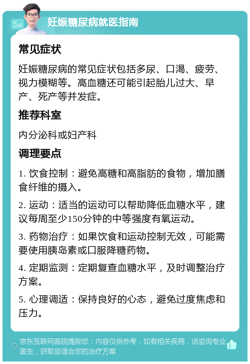 妊娠糖尿病就医指南 常见症状 妊娠糖尿病的常见症状包括多尿、口渴、疲劳、视力模糊等。高血糖还可能引起胎儿过大、早产、死产等并发症。 推荐科室 内分泌科或妇产科 调理要点 1. 饮食控制：避免高糖和高脂肪的食物，增加膳食纤维的摄入。 2. 运动：适当的运动可以帮助降低血糖水平，建议每周至少150分钟的中等强度有氧运动。 3. 药物治疗：如果饮食和运动控制无效，可能需要使用胰岛素或口服降糖药物。 4. 定期监测：定期复查血糖水平，及时调整治疗方案。 5. 心理调适：保持良好的心态，避免过度焦虑和压力。