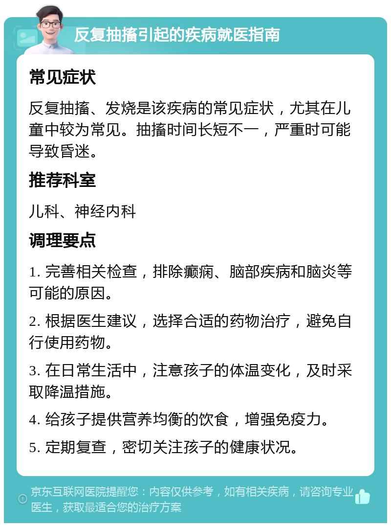 反复抽搐引起的疾病就医指南 常见症状 反复抽搐、发烧是该疾病的常见症状，尤其在儿童中较为常见。抽搐时间长短不一，严重时可能导致昏迷。 推荐科室 儿科、神经内科 调理要点 1. 完善相关检查，排除癫痫、脑部疾病和脑炎等可能的原因。 2. 根据医生建议，选择合适的药物治疗，避免自行使用药物。 3. 在日常生活中，注意孩子的体温变化，及时采取降温措施。 4. 给孩子提供营养均衡的饮食，增强免疫力。 5. 定期复查，密切关注孩子的健康状况。