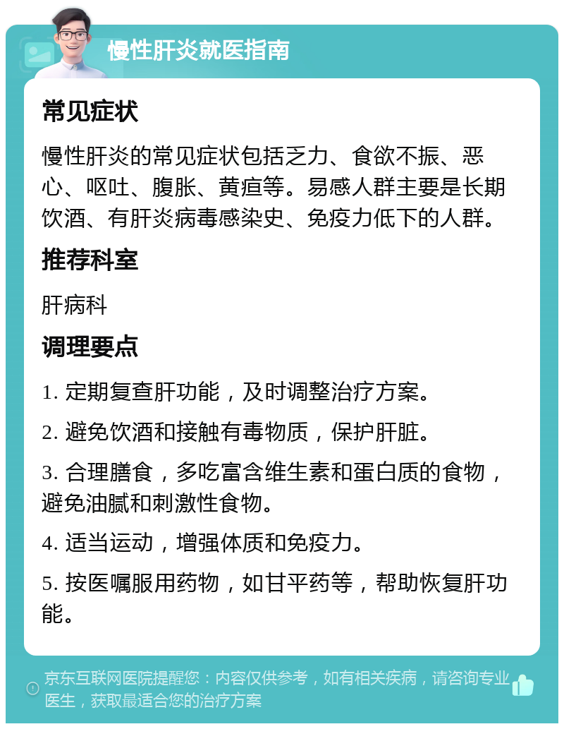 慢性肝炎就医指南 常见症状 慢性肝炎的常见症状包括乏力、食欲不振、恶心、呕吐、腹胀、黄疸等。易感人群主要是长期饮酒、有肝炎病毒感染史、免疫力低下的人群。 推荐科室 肝病科 调理要点 1. 定期复查肝功能，及时调整治疗方案。 2. 避免饮酒和接触有毒物质，保护肝脏。 3. 合理膳食，多吃富含维生素和蛋白质的食物，避免油腻和刺激性食物。 4. 适当运动，增强体质和免疫力。 5. 按医嘱服用药物，如甘平药等，帮助恢复肝功能。