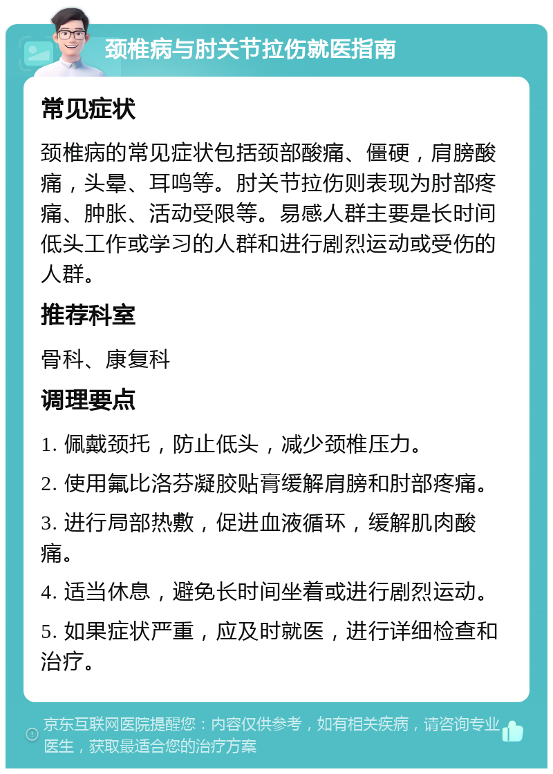 颈椎病与肘关节拉伤就医指南 常见症状 颈椎病的常见症状包括颈部酸痛、僵硬，肩膀酸痛，头晕、耳鸣等。肘关节拉伤则表现为肘部疼痛、肿胀、活动受限等。易感人群主要是长时间低头工作或学习的人群和进行剧烈运动或受伤的人群。 推荐科室 骨科、康复科 调理要点 1. 佩戴颈托，防止低头，减少颈椎压力。 2. 使用氟比洛芬凝胶贴膏缓解肩膀和肘部疼痛。 3. 进行局部热敷，促进血液循环，缓解肌肉酸痛。 4. 适当休息，避免长时间坐着或进行剧烈运动。 5. 如果症状严重，应及时就医，进行详细检查和治疗。