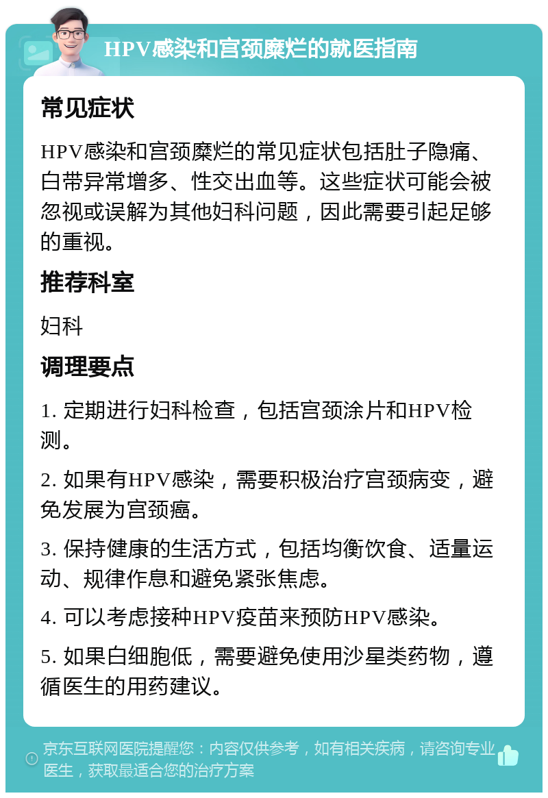 HPV感染和宫颈糜烂的就医指南 常见症状 HPV感染和宫颈糜烂的常见症状包括肚子隐痛、白带异常增多、性交出血等。这些症状可能会被忽视或误解为其他妇科问题，因此需要引起足够的重视。 推荐科室 妇科 调理要点 1. 定期进行妇科检查，包括宫颈涂片和HPV检测。 2. 如果有HPV感染，需要积极治疗宫颈病变，避免发展为宫颈癌。 3. 保持健康的生活方式，包括均衡饮食、适量运动、规律作息和避免紧张焦虑。 4. 可以考虑接种HPV疫苗来预防HPV感染。 5. 如果白细胞低，需要避免使用沙星类药物，遵循医生的用药建议。