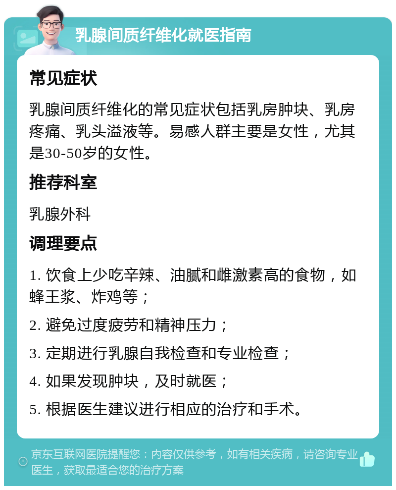 乳腺间质纤维化就医指南 常见症状 乳腺间质纤维化的常见症状包括乳房肿块、乳房疼痛、乳头溢液等。易感人群主要是女性，尤其是30-50岁的女性。 推荐科室 乳腺外科 调理要点 1. 饮食上少吃辛辣、油腻和雌激素高的食物，如蜂王浆、炸鸡等； 2. 避免过度疲劳和精神压力； 3. 定期进行乳腺自我检查和专业检查； 4. 如果发现肿块，及时就医； 5. 根据医生建议进行相应的治疗和手术。