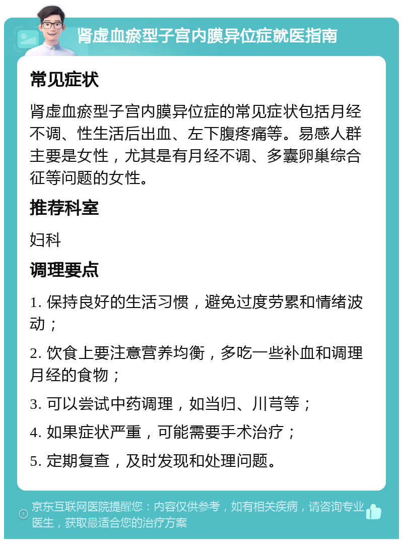 肾虚血瘀型子宫内膜异位症就医指南 常见症状 肾虚血瘀型子宫内膜异位症的常见症状包括月经不调、性生活后出血、左下腹疼痛等。易感人群主要是女性，尤其是有月经不调、多囊卵巢综合征等问题的女性。 推荐科室 妇科 调理要点 1. 保持良好的生活习惯，避免过度劳累和情绪波动； 2. 饮食上要注意营养均衡，多吃一些补血和调理月经的食物； 3. 可以尝试中药调理，如当归、川芎等； 4. 如果症状严重，可能需要手术治疗； 5. 定期复查，及时发现和处理问题。