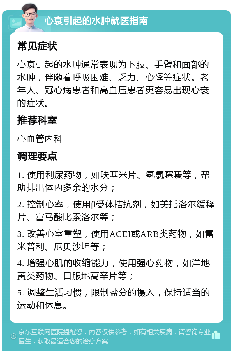 心衰引起的水肿就医指南 常见症状 心衰引起的水肿通常表现为下肢、手臂和面部的水肿，伴随着呼吸困难、乏力、心悸等症状。老年人、冠心病患者和高血压患者更容易出现心衰的症状。 推荐科室 心血管内科 调理要点 1. 使用利尿药物，如呋塞米片、氢氯噻嗪等，帮助排出体内多余的水分； 2. 控制心率，使用β受体拮抗剂，如美托洛尔缓释片、富马酸比索洛尔等； 3. 改善心室重塑，使用ACEI或ARB类药物，如雷米普利、厄贝沙坦等； 4. 增强心肌的收缩能力，使用强心药物，如洋地黄类药物、口服地高辛片等； 5. 调整生活习惯，限制盐分的摄入，保持适当的运动和休息。