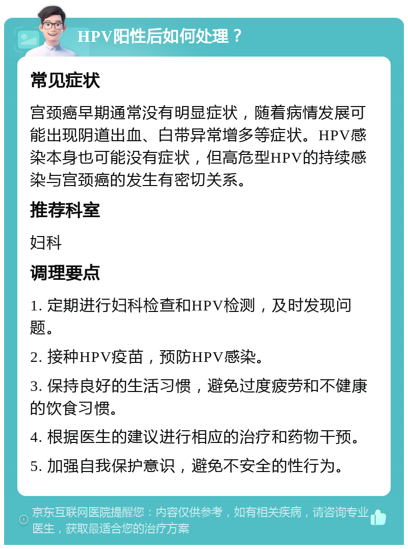 HPV阳性后如何处理？ 常见症状 宫颈癌早期通常没有明显症状，随着病情发展可能出现阴道出血、白带异常增多等症状。HPV感染本身也可能没有症状，但高危型HPV的持续感染与宫颈癌的发生有密切关系。 推荐科室 妇科 调理要点 1. 定期进行妇科检查和HPV检测，及时发现问题。 2. 接种HPV疫苗，预防HPV感染。 3. 保持良好的生活习惯，避免过度疲劳和不健康的饮食习惯。 4. 根据医生的建议进行相应的治疗和药物干预。 5. 加强自我保护意识，避免不安全的性行为。