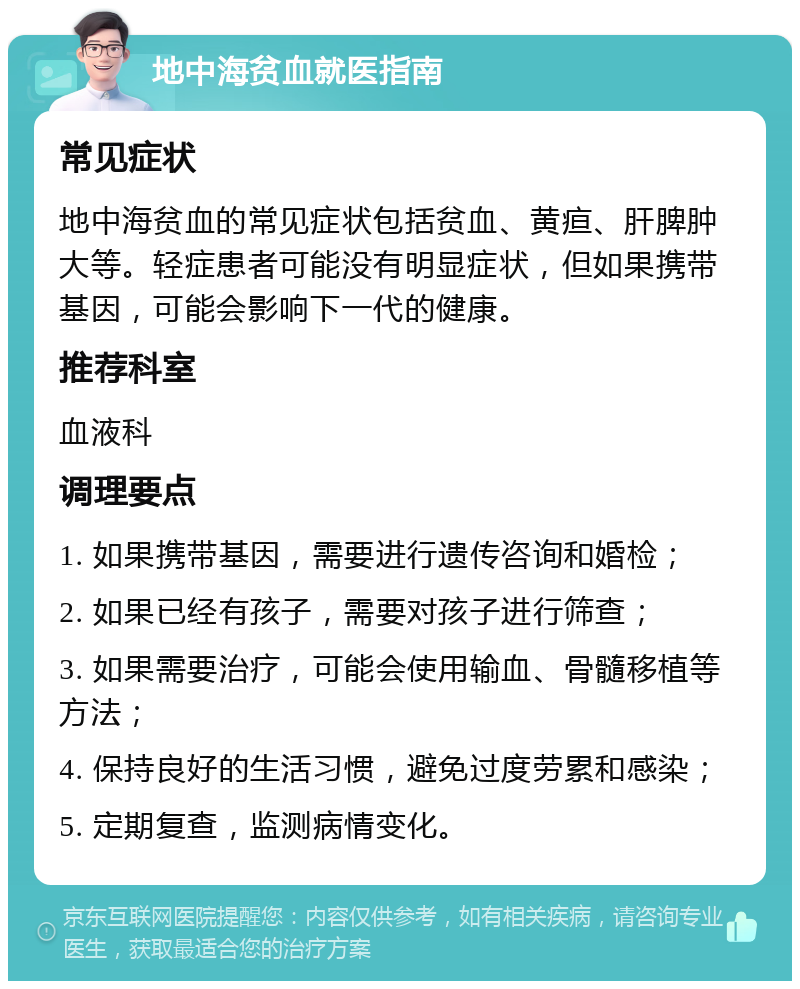 地中海贫血就医指南 常见症状 地中海贫血的常见症状包括贫血、黄疸、肝脾肿大等。轻症患者可能没有明显症状，但如果携带基因，可能会影响下一代的健康。 推荐科室 血液科 调理要点 1. 如果携带基因，需要进行遗传咨询和婚检； 2. 如果已经有孩子，需要对孩子进行筛查； 3. 如果需要治疗，可能会使用输血、骨髓移植等方法； 4. 保持良好的生活习惯，避免过度劳累和感染； 5. 定期复查，监测病情变化。