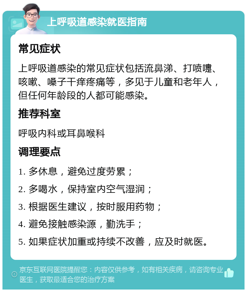 上呼吸道感染就医指南 常见症状 上呼吸道感染的常见症状包括流鼻涕、打喷嚏、咳嗽、嗓子干痒疼痛等，多见于儿童和老年人，但任何年龄段的人都可能感染。 推荐科室 呼吸内科或耳鼻喉科 调理要点 1. 多休息，避免过度劳累； 2. 多喝水，保持室内空气湿润； 3. 根据医生建议，按时服用药物； 4. 避免接触感染源，勤洗手； 5. 如果症状加重或持续不改善，应及时就医。