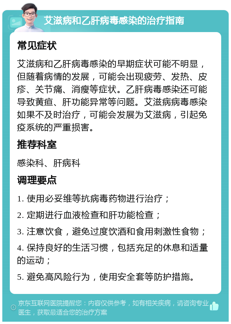 艾滋病和乙肝病毒感染的治疗指南 常见症状 艾滋病和乙肝病毒感染的早期症状可能不明显，但随着病情的发展，可能会出现疲劳、发热、皮疹、关节痛、消瘦等症状。乙肝病毒感染还可能导致黄疸、肝功能异常等问题。艾滋病病毒感染如果不及时治疗，可能会发展为艾滋病，引起免疫系统的严重损害。 推荐科室 感染科、肝病科 调理要点 1. 使用必妥维等抗病毒药物进行治疗； 2. 定期进行血液检查和肝功能检查； 3. 注意饮食，避免过度饮酒和食用刺激性食物； 4. 保持良好的生活习惯，包括充足的休息和适量的运动； 5. 避免高风险行为，使用安全套等防护措施。