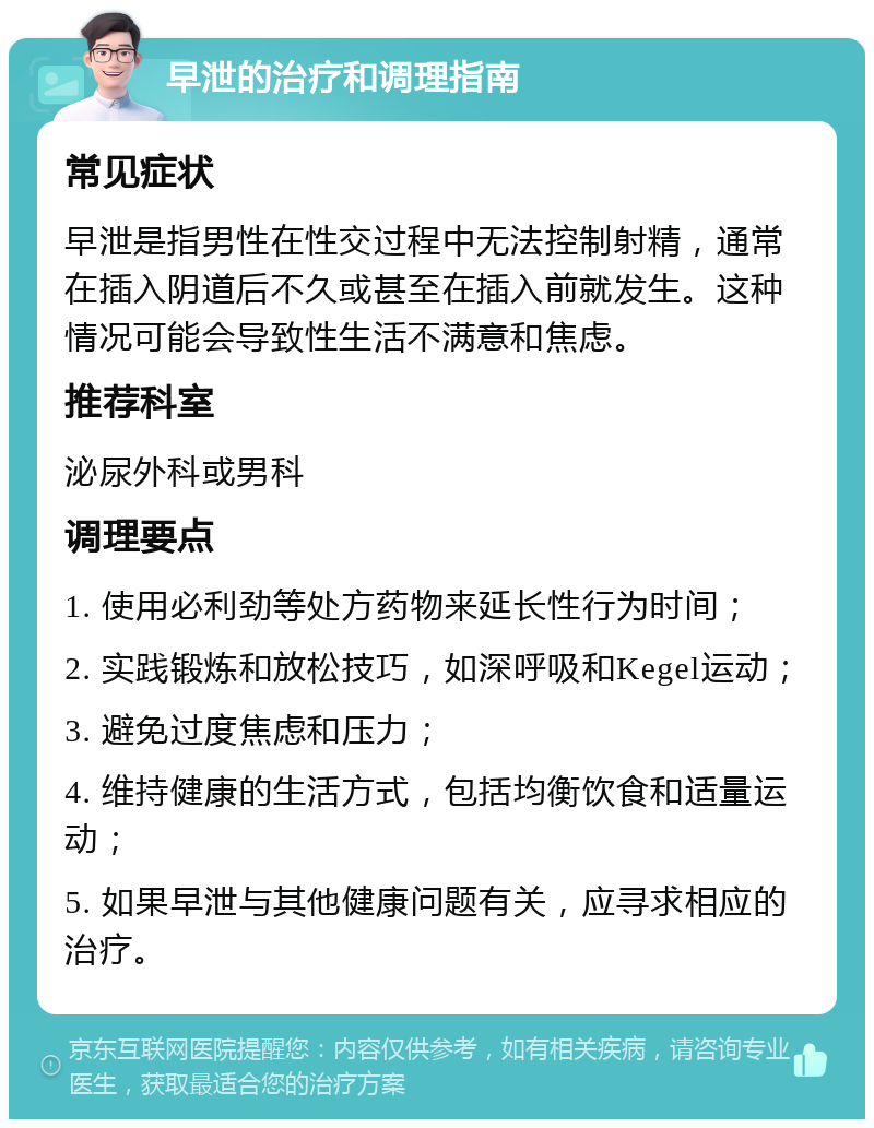 早泄的治疗和调理指南 常见症状 早泄是指男性在性交过程中无法控制射精，通常在插入阴道后不久或甚至在插入前就发生。这种情况可能会导致性生活不满意和焦虑。 推荐科室 泌尿外科或男科 调理要点 1. 使用必利劲等处方药物来延长性行为时间； 2. 实践锻炼和放松技巧，如深呼吸和Kegel运动； 3. 避免过度焦虑和压力； 4. 维持健康的生活方式，包括均衡饮食和适量运动； 5. 如果早泄与其他健康问题有关，应寻求相应的治疗。