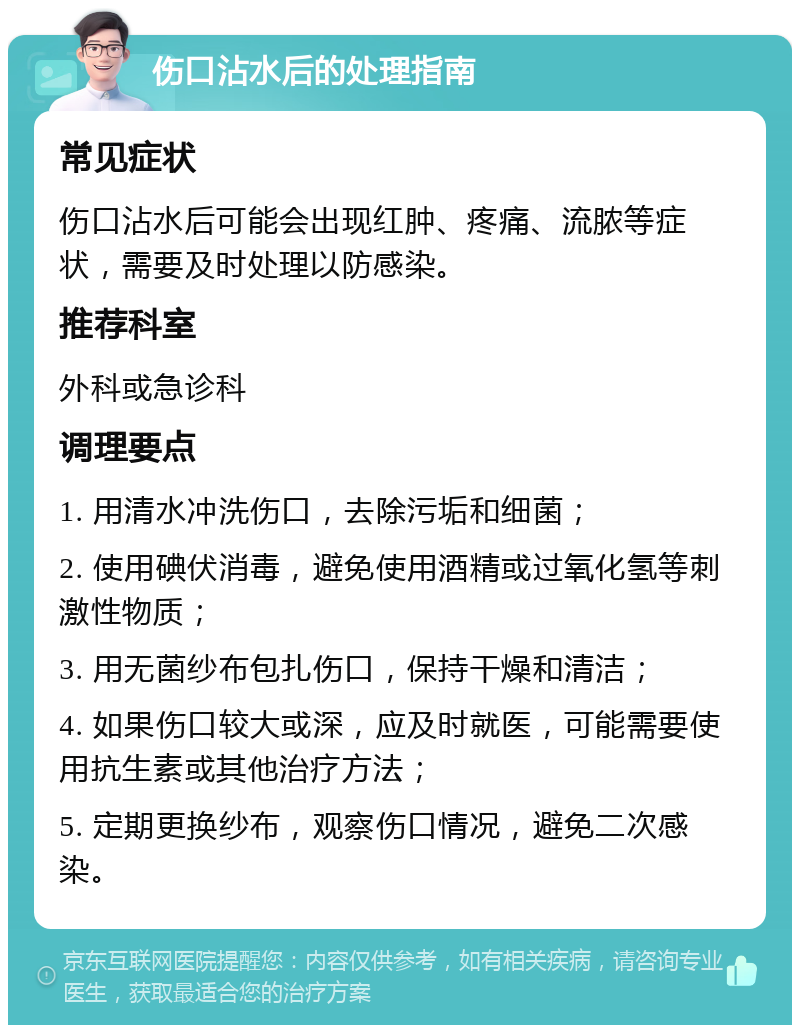 伤口沾水后的处理指南 常见症状 伤口沾水后可能会出现红肿、疼痛、流脓等症状，需要及时处理以防感染。 推荐科室 外科或急诊科 调理要点 1. 用清水冲洗伤口，去除污垢和细菌； 2. 使用碘伏消毒，避免使用酒精或过氧化氢等刺激性物质； 3. 用无菌纱布包扎伤口，保持干燥和清洁； 4. 如果伤口较大或深，应及时就医，可能需要使用抗生素或其他治疗方法； 5. 定期更换纱布，观察伤口情况，避免二次感染。