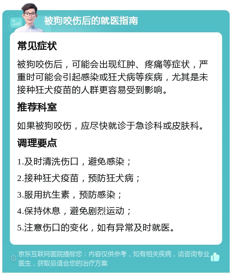 被狗咬伤后的就医指南 常见症状 被狗咬伤后，可能会出现红肿、疼痛等症状，严重时可能会引起感染或狂犬病等疾病，尤其是未接种狂犬疫苗的人群更容易受到影响。 推荐科室 如果被狗咬伤，应尽快就诊于急诊科或皮肤科。 调理要点 1.及时清洗伤口，避免感染； 2.接种狂犬疫苗，预防狂犬病； 3.服用抗生素，预防感染； 4.保持休息，避免剧烈运动； 5.注意伤口的变化，如有异常及时就医。