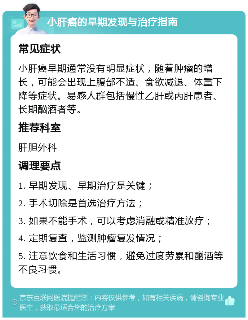 小肝癌的早期发现与治疗指南 常见症状 小肝癌早期通常没有明显症状，随着肿瘤的增长，可能会出现上腹部不适、食欲减退、体重下降等症状。易感人群包括慢性乙肝或丙肝患者、长期酗酒者等。 推荐科室 肝胆外科 调理要点 1. 早期发现、早期治疗是关键； 2. 手术切除是首选治疗方法； 3. 如果不能手术，可以考虑消融或精准放疗； 4. 定期复查，监测肿瘤复发情况； 5. 注意饮食和生活习惯，避免过度劳累和酗酒等不良习惯。