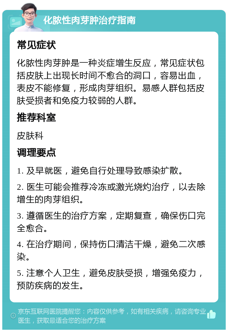 化脓性肉芽肿治疗指南 常见症状 化脓性肉芽肿是一种炎症增生反应，常见症状包括皮肤上出现长时间不愈合的洞口，容易出血，表皮不能修复，形成肉芽组织。易感人群包括皮肤受损者和免疫力较弱的人群。 推荐科室 皮肤科 调理要点 1. 及早就医，避免自行处理导致感染扩散。 2. 医生可能会推荐冷冻或激光烧灼治疗，以去除增生的肉芽组织。 3. 遵循医生的治疗方案，定期复查，确保伤口完全愈合。 4. 在治疗期间，保持伤口清洁干燥，避免二次感染。 5. 注意个人卫生，避免皮肤受损，增强免疫力，预防疾病的发生。