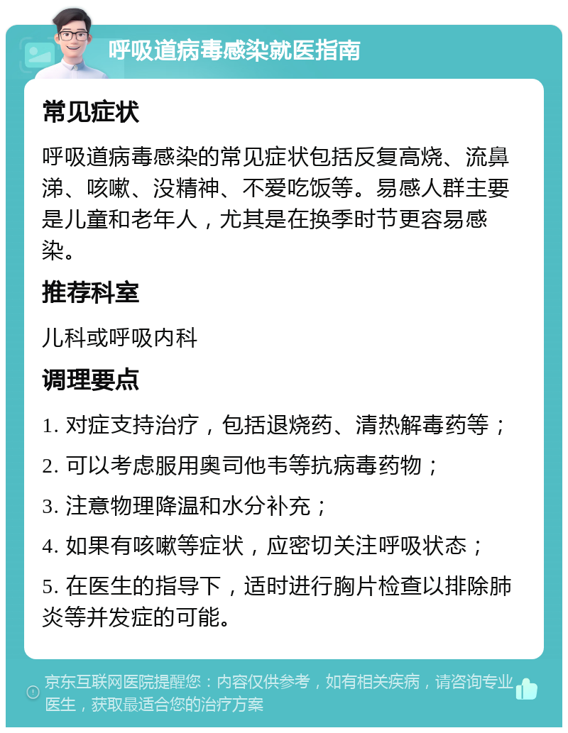 呼吸道病毒感染就医指南 常见症状 呼吸道病毒感染的常见症状包括反复高烧、流鼻涕、咳嗽、没精神、不爱吃饭等。易感人群主要是儿童和老年人，尤其是在换季时节更容易感染。 推荐科室 儿科或呼吸内科 调理要点 1. 对症支持治疗，包括退烧药、清热解毒药等； 2. 可以考虑服用奥司他韦等抗病毒药物； 3. 注意物理降温和水分补充； 4. 如果有咳嗽等症状，应密切关注呼吸状态； 5. 在医生的指导下，适时进行胸片检查以排除肺炎等并发症的可能。