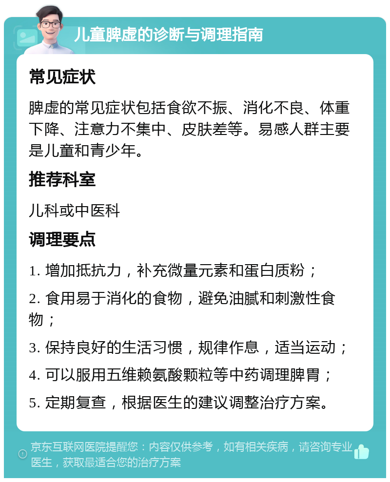 儿童脾虚的诊断与调理指南 常见症状 脾虚的常见症状包括食欲不振、消化不良、体重下降、注意力不集中、皮肤差等。易感人群主要是儿童和青少年。 推荐科室 儿科或中医科 调理要点 1. 增加抵抗力，补充微量元素和蛋白质粉； 2. 食用易于消化的食物，避免油腻和刺激性食物； 3. 保持良好的生活习惯，规律作息，适当运动； 4. 可以服用五维赖氨酸颗粒等中药调理脾胃； 5. 定期复查，根据医生的建议调整治疗方案。