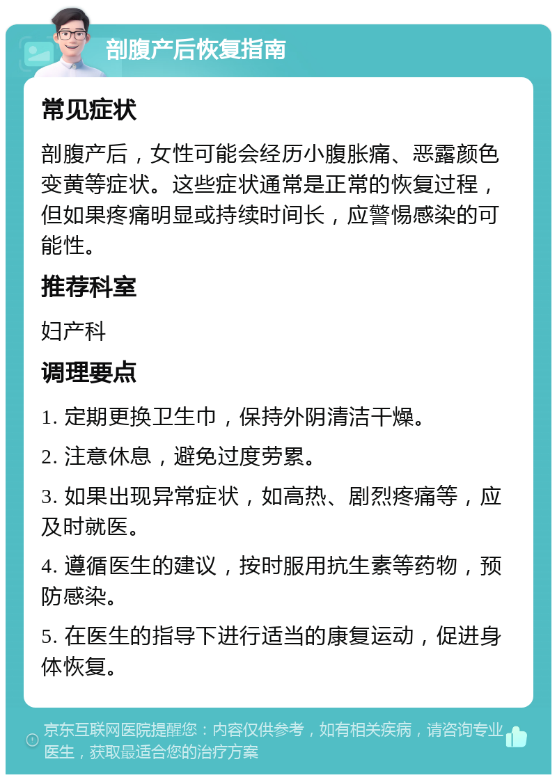 剖腹产后恢复指南 常见症状 剖腹产后，女性可能会经历小腹胀痛、恶露颜色变黄等症状。这些症状通常是正常的恢复过程，但如果疼痛明显或持续时间长，应警惕感染的可能性。 推荐科室 妇产科 调理要点 1. 定期更换卫生巾，保持外阴清洁干燥。 2. 注意休息，避免过度劳累。 3. 如果出现异常症状，如高热、剧烈疼痛等，应及时就医。 4. 遵循医生的建议，按时服用抗生素等药物，预防感染。 5. 在医生的指导下进行适当的康复运动，促进身体恢复。