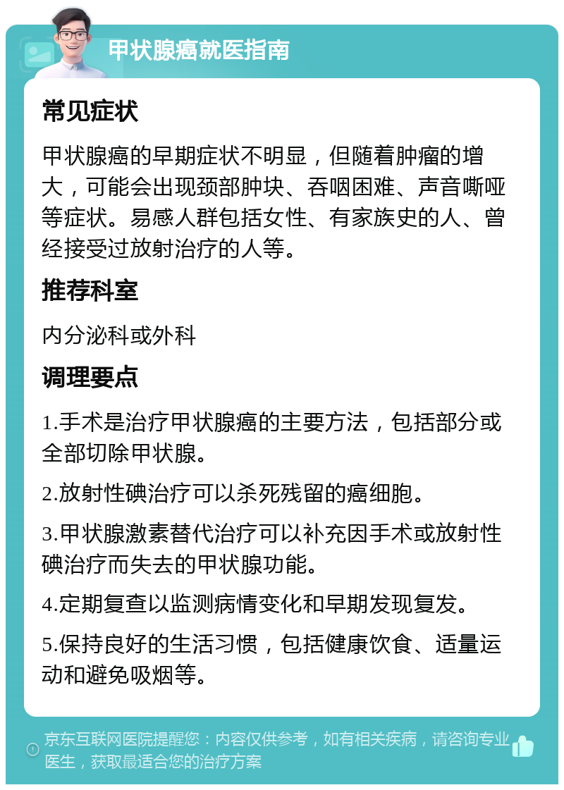 甲状腺癌就医指南 常见症状 甲状腺癌的早期症状不明显，但随着肿瘤的增大，可能会出现颈部肿块、吞咽困难、声音嘶哑等症状。易感人群包括女性、有家族史的人、曾经接受过放射治疗的人等。 推荐科室 内分泌科或外科 调理要点 1.手术是治疗甲状腺癌的主要方法，包括部分或全部切除甲状腺。 2.放射性碘治疗可以杀死残留的癌细胞。 3.甲状腺激素替代治疗可以补充因手术或放射性碘治疗而失去的甲状腺功能。 4.定期复查以监测病情变化和早期发现复发。 5.保持良好的生活习惯，包括健康饮食、适量运动和避免吸烟等。