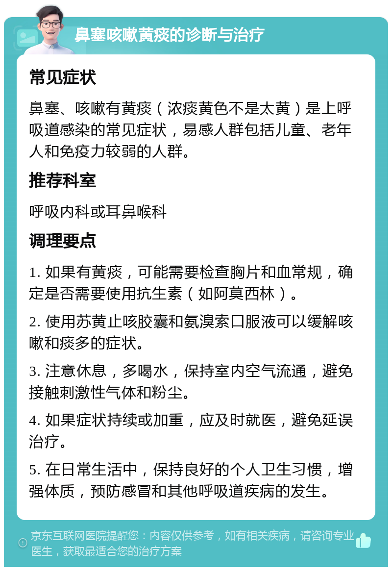 鼻塞咳嗽黄痰的诊断与治疗 常见症状 鼻塞、咳嗽有黄痰（浓痰黄色不是太黄）是上呼吸道感染的常见症状，易感人群包括儿童、老年人和免疫力较弱的人群。 推荐科室 呼吸内科或耳鼻喉科 调理要点 1. 如果有黄痰，可能需要检查胸片和血常规，确定是否需要使用抗生素（如阿莫西林）。 2. 使用苏黄止咳胶囊和氨溴索口服液可以缓解咳嗽和痰多的症状。 3. 注意休息，多喝水，保持室内空气流通，避免接触刺激性气体和粉尘。 4. 如果症状持续或加重，应及时就医，避免延误治疗。 5. 在日常生活中，保持良好的个人卫生习惯，增强体质，预防感冒和其他呼吸道疾病的发生。