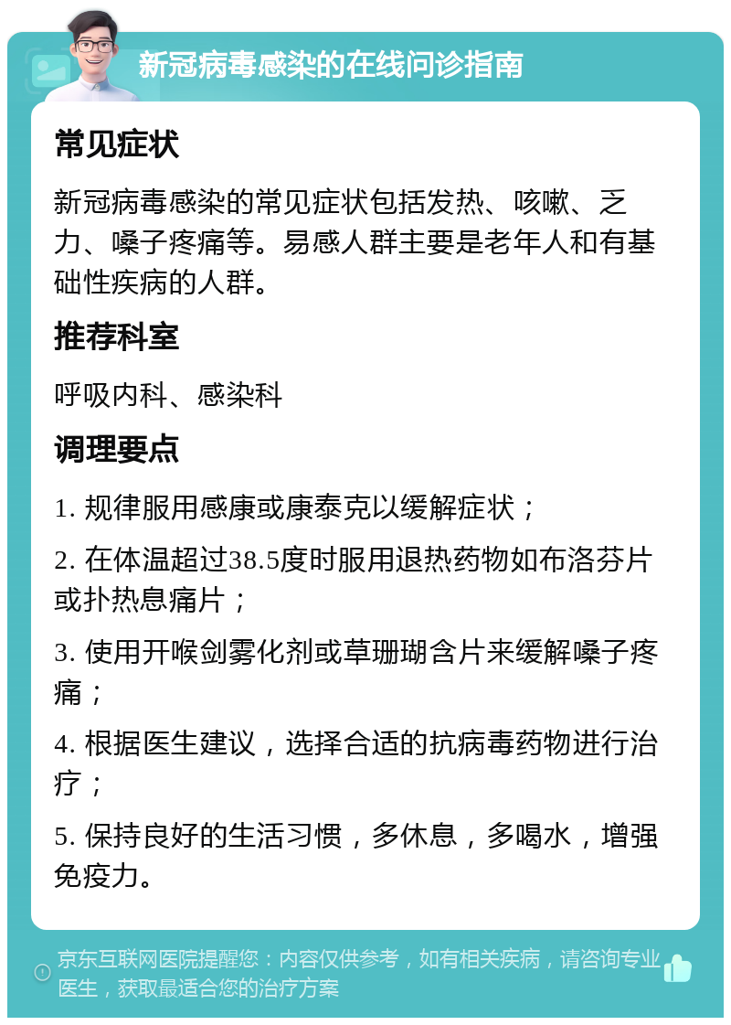 新冠病毒感染的在线问诊指南 常见症状 新冠病毒感染的常见症状包括发热、咳嗽、乏力、嗓子疼痛等。易感人群主要是老年人和有基础性疾病的人群。 推荐科室 呼吸内科、感染科 调理要点 1. 规律服用感康或康泰克以缓解症状； 2. 在体温超过38.5度时服用退热药物如布洛芬片或扑热息痛片； 3. 使用开喉剑雾化剂或草珊瑚含片来缓解嗓子疼痛； 4. 根据医生建议，选择合适的抗病毒药物进行治疗； 5. 保持良好的生活习惯，多休息，多喝水，增强免疫力。