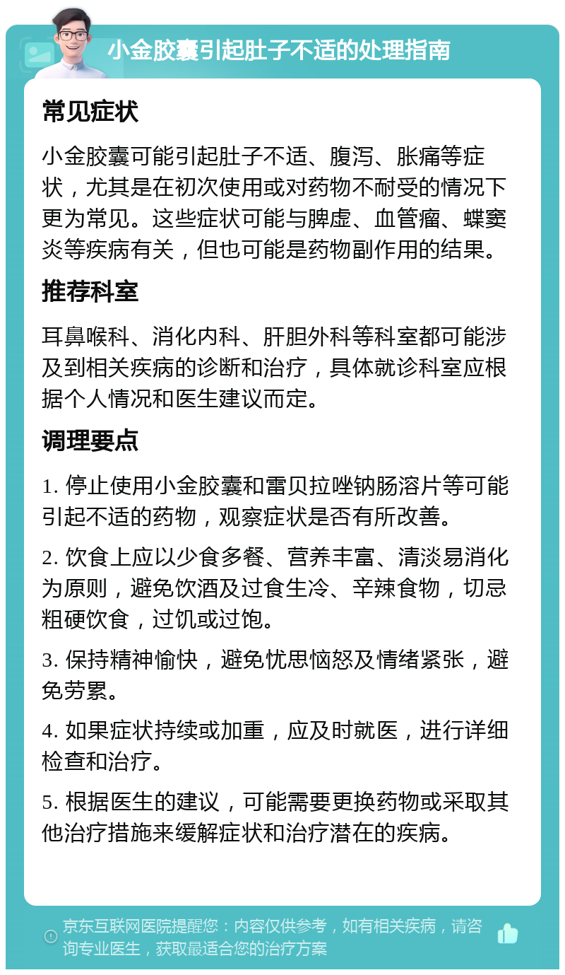 小金胶囊引起肚子不适的处理指南 常见症状 小金胶囊可能引起肚子不适、腹泻、胀痛等症状，尤其是在初次使用或对药物不耐受的情况下更为常见。这些症状可能与脾虚、血管瘤、蝶窦炎等疾病有关，但也可能是药物副作用的结果。 推荐科室 耳鼻喉科、消化内科、肝胆外科等科室都可能涉及到相关疾病的诊断和治疗，具体就诊科室应根据个人情况和医生建议而定。 调理要点 1. 停止使用小金胶囊和雷贝拉唑钠肠溶片等可能引起不适的药物，观察症状是否有所改善。 2. 饮食上应以少食多餐、营养丰富、清淡易消化为原则，避免饮酒及过食生冷、辛辣食物，切忌粗硬饮食，过饥或过饱。 3. 保持精神愉快，避免忧思恼怒及情绪紧张，避免劳累。 4. 如果症状持续或加重，应及时就医，进行详细检查和治疗。 5. 根据医生的建议，可能需要更换药物或采取其他治疗措施来缓解症状和治疗潜在的疾病。