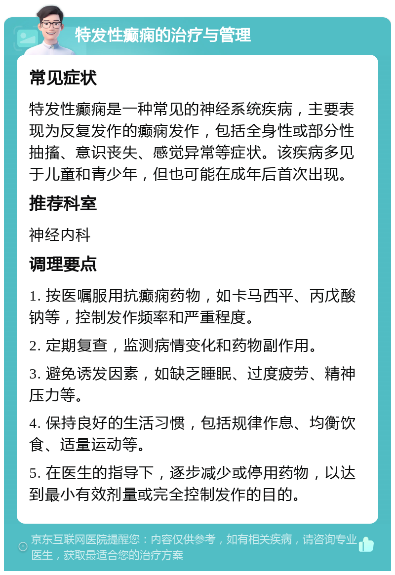 特发性癫痫的治疗与管理 常见症状 特发性癫痫是一种常见的神经系统疾病，主要表现为反复发作的癫痫发作，包括全身性或部分性抽搐、意识丧失、感觉异常等症状。该疾病多见于儿童和青少年，但也可能在成年后首次出现。 推荐科室 神经内科 调理要点 1. 按医嘱服用抗癫痫药物，如卡马西平、丙戊酸钠等，控制发作频率和严重程度。 2. 定期复查，监测病情变化和药物副作用。 3. 避免诱发因素，如缺乏睡眠、过度疲劳、精神压力等。 4. 保持良好的生活习惯，包括规律作息、均衡饮食、适量运动等。 5. 在医生的指导下，逐步减少或停用药物，以达到最小有效剂量或完全控制发作的目的。