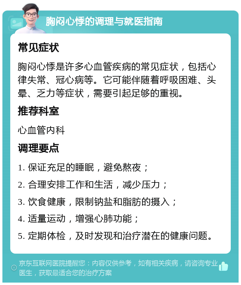 胸闷心悸的调理与就医指南 常见症状 胸闷心悸是许多心血管疾病的常见症状，包括心律失常、冠心病等。它可能伴随着呼吸困难、头晕、乏力等症状，需要引起足够的重视。 推荐科室 心血管内科 调理要点 1. 保证充足的睡眠，避免熬夜； 2. 合理安排工作和生活，减少压力； 3. 饮食健康，限制钠盐和脂肪的摄入； 4. 适量运动，增强心肺功能； 5. 定期体检，及时发现和治疗潜在的健康问题。