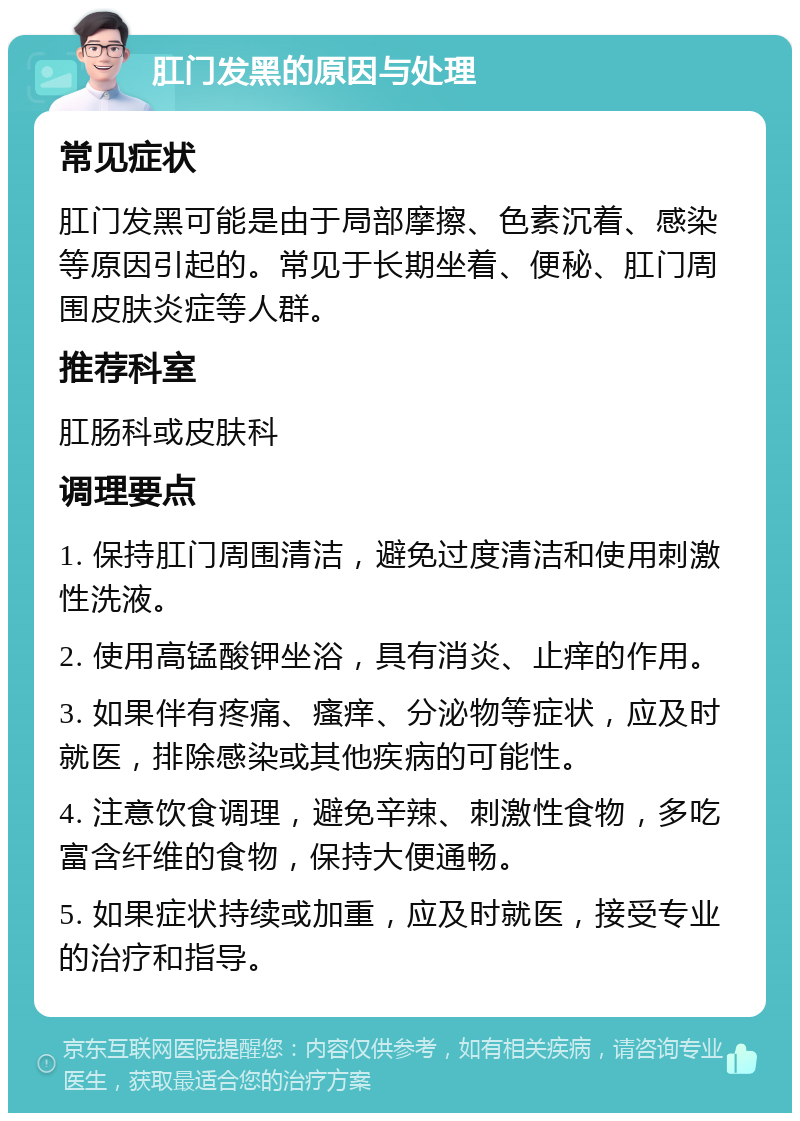 肛门发黑的原因与处理 常见症状 肛门发黑可能是由于局部摩擦、色素沉着、感染等原因引起的。常见于长期坐着、便秘、肛门周围皮肤炎症等人群。 推荐科室 肛肠科或皮肤科 调理要点 1. 保持肛门周围清洁，避免过度清洁和使用刺激性洗液。 2. 使用高锰酸钾坐浴，具有消炎、止痒的作用。 3. 如果伴有疼痛、瘙痒、分泌物等症状，应及时就医，排除感染或其他疾病的可能性。 4. 注意饮食调理，避免辛辣、刺激性食物，多吃富含纤维的食物，保持大便通畅。 5. 如果症状持续或加重，应及时就医，接受专业的治疗和指导。