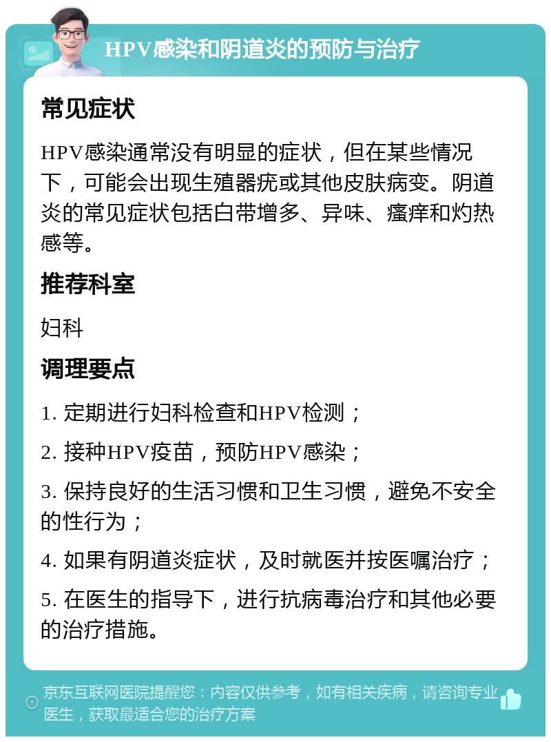 HPV感染和阴道炎的预防与治疗 常见症状 HPV感染通常没有明显的症状，但在某些情况下，可能会出现生殖器疣或其他皮肤病变。阴道炎的常见症状包括白带增多、异味、瘙痒和灼热感等。 推荐科室 妇科 调理要点 1. 定期进行妇科检查和HPV检测； 2. 接种HPV疫苗，预防HPV感染； 3. 保持良好的生活习惯和卫生习惯，避免不安全的性行为； 4. 如果有阴道炎症状，及时就医并按医嘱治疗； 5. 在医生的指导下，进行抗病毒治疗和其他必要的治疗措施。