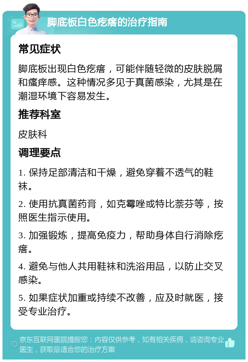 脚底板白色疙瘩的治疗指南 常见症状 脚底板出现白色疙瘩，可能伴随轻微的皮肤脱屑和瘙痒感。这种情况多见于真菌感染，尤其是在潮湿环境下容易发生。 推荐科室 皮肤科 调理要点 1. 保持足部清洁和干燥，避免穿着不透气的鞋袜。 2. 使用抗真菌药膏，如克霉唑或特比萘芬等，按照医生指示使用。 3. 加强锻炼，提高免疫力，帮助身体自行消除疙瘩。 4. 避免与他人共用鞋袜和洗浴用品，以防止交叉感染。 5. 如果症状加重或持续不改善，应及时就医，接受专业治疗。