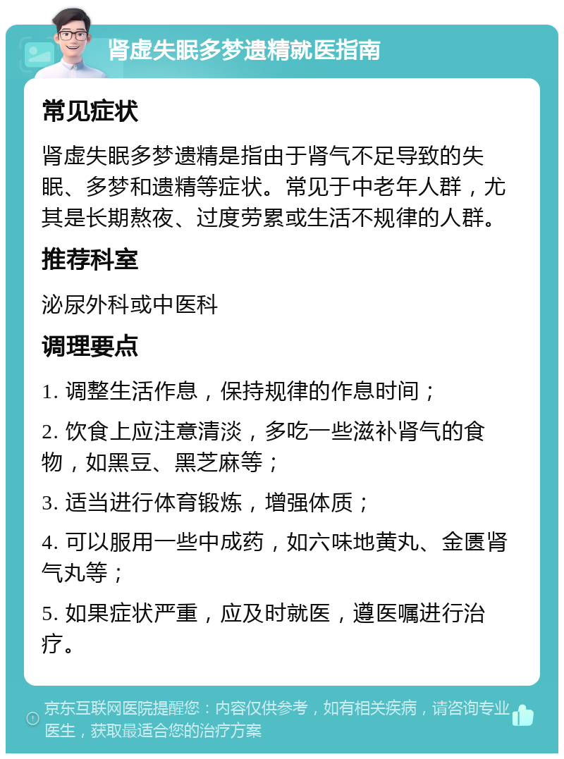 肾虚失眠多梦遗精就医指南 常见症状 肾虚失眠多梦遗精是指由于肾气不足导致的失眠、多梦和遗精等症状。常见于中老年人群，尤其是长期熬夜、过度劳累或生活不规律的人群。 推荐科室 泌尿外科或中医科 调理要点 1. 调整生活作息，保持规律的作息时间； 2. 饮食上应注意清淡，多吃一些滋补肾气的食物，如黑豆、黑芝麻等； 3. 适当进行体育锻炼，增强体质； 4. 可以服用一些中成药，如六味地黄丸、金匮肾气丸等； 5. 如果症状严重，应及时就医，遵医嘱进行治疗。