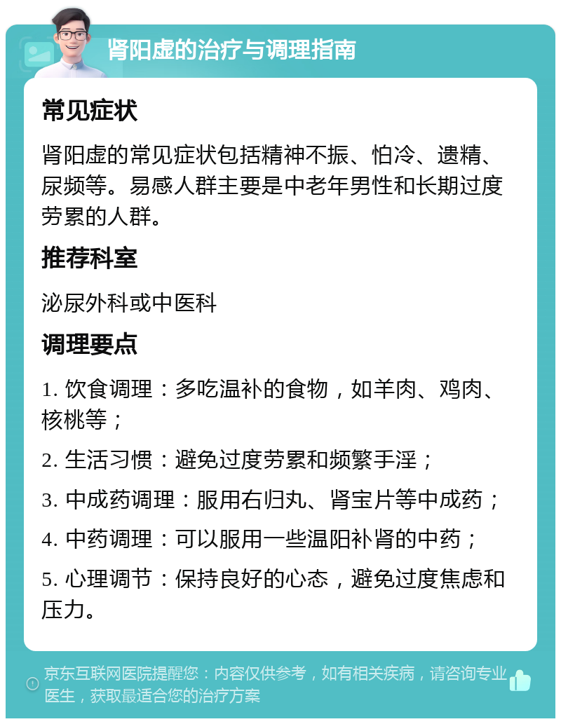 肾阳虚的治疗与调理指南 常见症状 肾阳虚的常见症状包括精神不振、怕冷、遗精、尿频等。易感人群主要是中老年男性和长期过度劳累的人群。 推荐科室 泌尿外科或中医科 调理要点 1. 饮食调理：多吃温补的食物，如羊肉、鸡肉、核桃等； 2. 生活习惯：避免过度劳累和频繁手淫； 3. 中成药调理：服用右归丸、肾宝片等中成药； 4. 中药调理：可以服用一些温阳补肾的中药； 5. 心理调节：保持良好的心态，避免过度焦虑和压力。