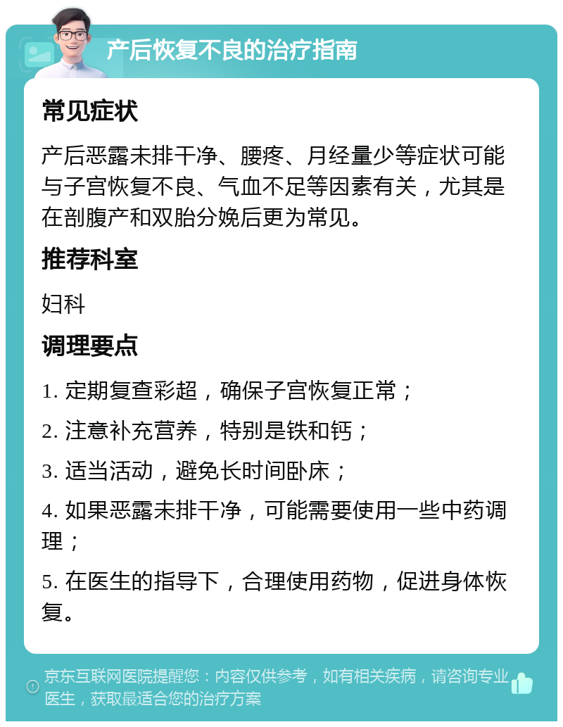 产后恢复不良的治疗指南 常见症状 产后恶露未排干净、腰疼、月经量少等症状可能与子宫恢复不良、气血不足等因素有关，尤其是在剖腹产和双胎分娩后更为常见。 推荐科室 妇科 调理要点 1. 定期复查彩超，确保子宫恢复正常； 2. 注意补充营养，特别是铁和钙； 3. 适当活动，避免长时间卧床； 4. 如果恶露未排干净，可能需要使用一些中药调理； 5. 在医生的指导下，合理使用药物，促进身体恢复。