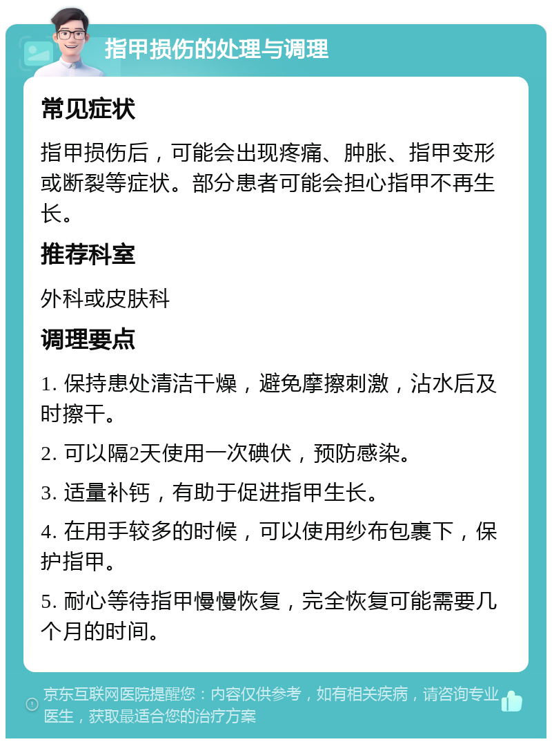 指甲损伤的处理与调理 常见症状 指甲损伤后，可能会出现疼痛、肿胀、指甲变形或断裂等症状。部分患者可能会担心指甲不再生长。 推荐科室 外科或皮肤科 调理要点 1. 保持患处清洁干燥，避免摩擦刺激，沾水后及时擦干。 2. 可以隔2天使用一次碘伏，预防感染。 3. 适量补钙，有助于促进指甲生长。 4. 在用手较多的时候，可以使用纱布包裹下，保护指甲。 5. 耐心等待指甲慢慢恢复，完全恢复可能需要几个月的时间。