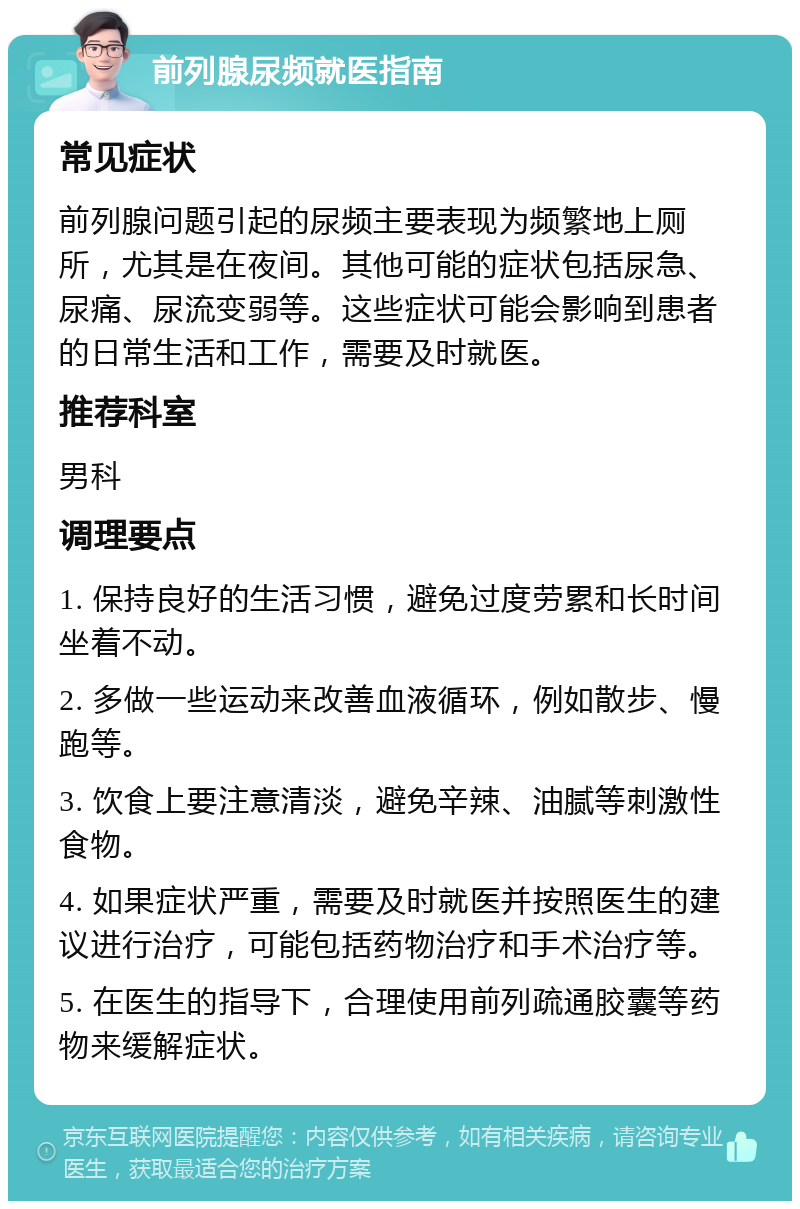 前列腺尿频就医指南 常见症状 前列腺问题引起的尿频主要表现为频繁地上厕所，尤其是在夜间。其他可能的症状包括尿急、尿痛、尿流变弱等。这些症状可能会影响到患者的日常生活和工作，需要及时就医。 推荐科室 男科 调理要点 1. 保持良好的生活习惯，避免过度劳累和长时间坐着不动。 2. 多做一些运动来改善血液循环，例如散步、慢跑等。 3. 饮食上要注意清淡，避免辛辣、油腻等刺激性食物。 4. 如果症状严重，需要及时就医并按照医生的建议进行治疗，可能包括药物治疗和手术治疗等。 5. 在医生的指导下，合理使用前列疏通胶囊等药物来缓解症状。