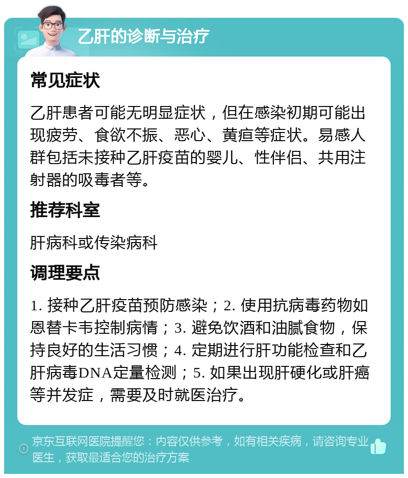 乙肝的诊断与治疗 常见症状 乙肝患者可能无明显症状，但在感染初期可能出现疲劳、食欲不振、恶心、黄疸等症状。易感人群包括未接种乙肝疫苗的婴儿、性伴侣、共用注射器的吸毒者等。 推荐科室 肝病科或传染病科 调理要点 1. 接种乙肝疫苗预防感染；2. 使用抗病毒药物如恩替卡韦控制病情；3. 避免饮酒和油腻食物，保持良好的生活习惯；4. 定期进行肝功能检查和乙肝病毒DNA定量检测；5. 如果出现肝硬化或肝癌等并发症，需要及时就医治疗。