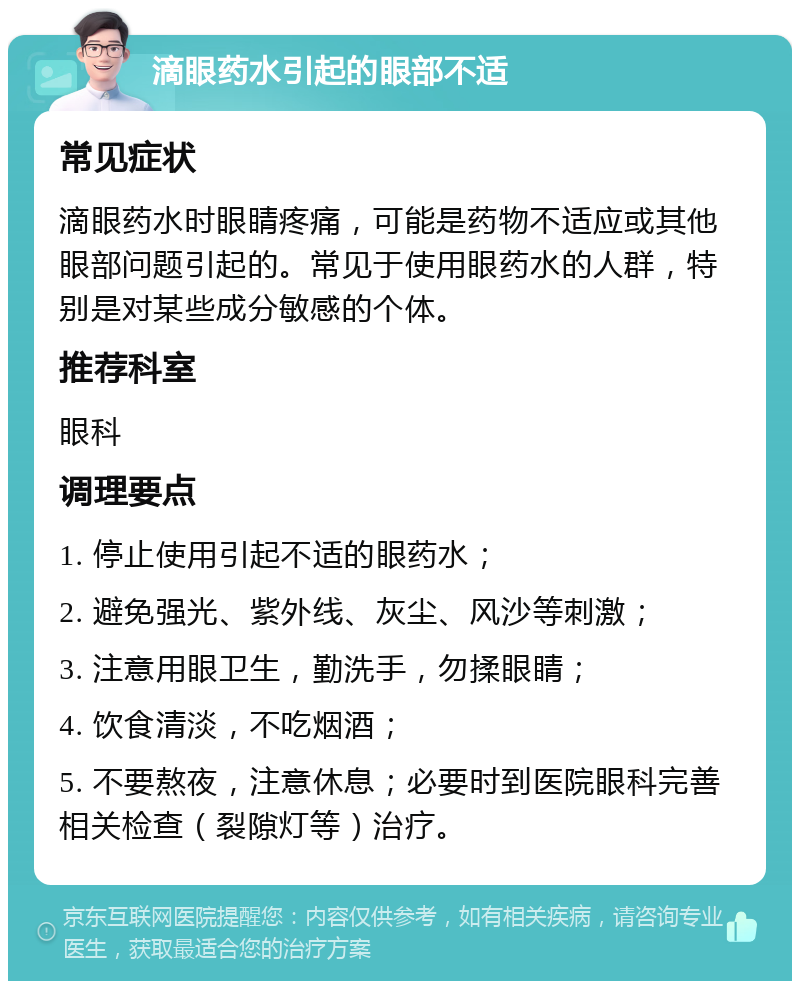 滴眼药水引起的眼部不适 常见症状 滴眼药水时眼睛疼痛，可能是药物不适应或其他眼部问题引起的。常见于使用眼药水的人群，特别是对某些成分敏感的个体。 推荐科室 眼科 调理要点 1. 停止使用引起不适的眼药水； 2. 避免强光、紫外线、灰尘、风沙等刺激； 3. 注意用眼卫生，勤洗手，勿揉眼睛； 4. 饮食清淡，不吃烟酒； 5. 不要熬夜，注意休息；必要时到医院眼科完善相关检查（裂隙灯等）治疗。