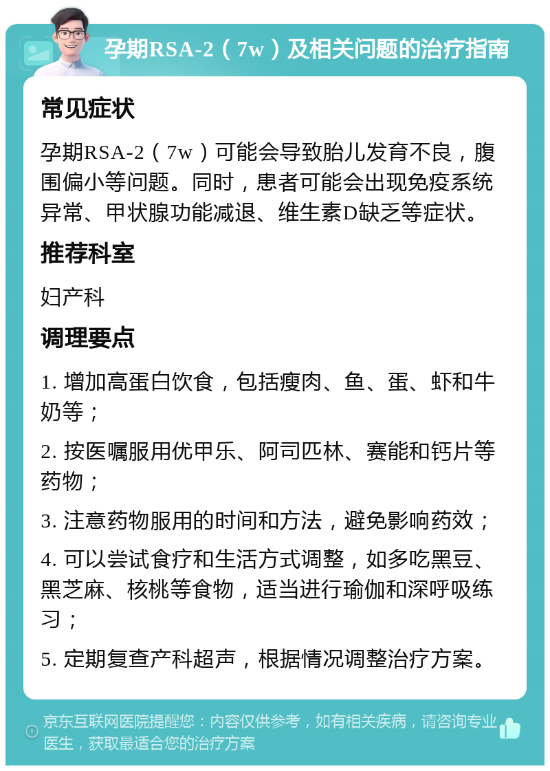 孕期RSA-2（7w）及相关问题的治疗指南 常见症状 孕期RSA-2（7w）可能会导致胎儿发育不良，腹围偏小等问题。同时，患者可能会出现免疫系统异常、甲状腺功能减退、维生素D缺乏等症状。 推荐科室 妇产科 调理要点 1. 增加高蛋白饮食，包括瘦肉、鱼、蛋、虾和牛奶等； 2. 按医嘱服用优甲乐、阿司匹林、赛能和钙片等药物； 3. 注意药物服用的时间和方法，避免影响药效； 4. 可以尝试食疗和生活方式调整，如多吃黑豆、黑芝麻、核桃等食物，适当进行瑜伽和深呼吸练习； 5. 定期复查产科超声，根据情况调整治疗方案。