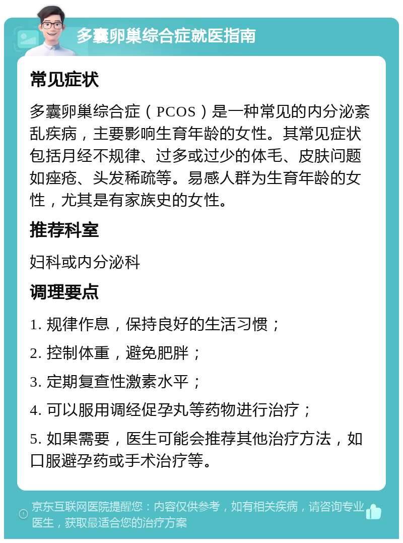 多囊卵巢综合症就医指南 常见症状 多囊卵巢综合症（PCOS）是一种常见的内分泌紊乱疾病，主要影响生育年龄的女性。其常见症状包括月经不规律、过多或过少的体毛、皮肤问题如痤疮、头发稀疏等。易感人群为生育年龄的女性，尤其是有家族史的女性。 推荐科室 妇科或内分泌科 调理要点 1. 规律作息，保持良好的生活习惯； 2. 控制体重，避免肥胖； 3. 定期复查性激素水平； 4. 可以服用调经促孕丸等药物进行治疗； 5. 如果需要，医生可能会推荐其他治疗方法，如口服避孕药或手术治疗等。