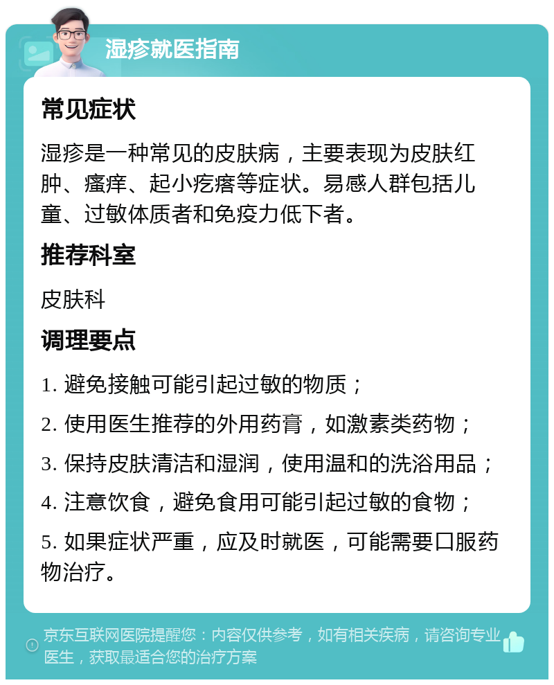 湿疹就医指南 常见症状 湿疹是一种常见的皮肤病，主要表现为皮肤红肿、瘙痒、起小疙瘩等症状。易感人群包括儿童、过敏体质者和免疫力低下者。 推荐科室 皮肤科 调理要点 1. 避免接触可能引起过敏的物质； 2. 使用医生推荐的外用药膏，如激素类药物； 3. 保持皮肤清洁和湿润，使用温和的洗浴用品； 4. 注意饮食，避免食用可能引起过敏的食物； 5. 如果症状严重，应及时就医，可能需要口服药物治疗。