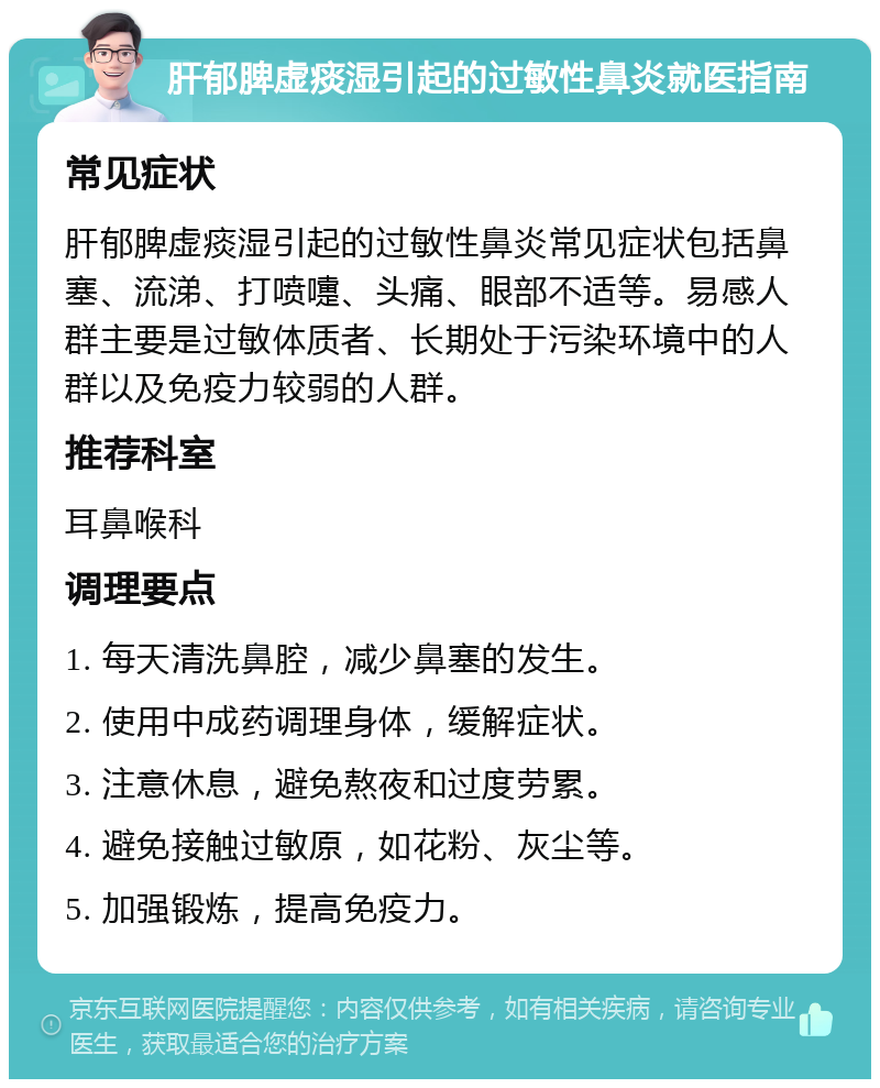 肝郁脾虚痰湿引起的过敏性鼻炎就医指南 常见症状 肝郁脾虚痰湿引起的过敏性鼻炎常见症状包括鼻塞、流涕、打喷嚏、头痛、眼部不适等。易感人群主要是过敏体质者、长期处于污染环境中的人群以及免疫力较弱的人群。 推荐科室 耳鼻喉科 调理要点 1. 每天清洗鼻腔，减少鼻塞的发生。 2. 使用中成药调理身体，缓解症状。 3. 注意休息，避免熬夜和过度劳累。 4. 避免接触过敏原，如花粉、灰尘等。 5. 加强锻炼，提高免疫力。