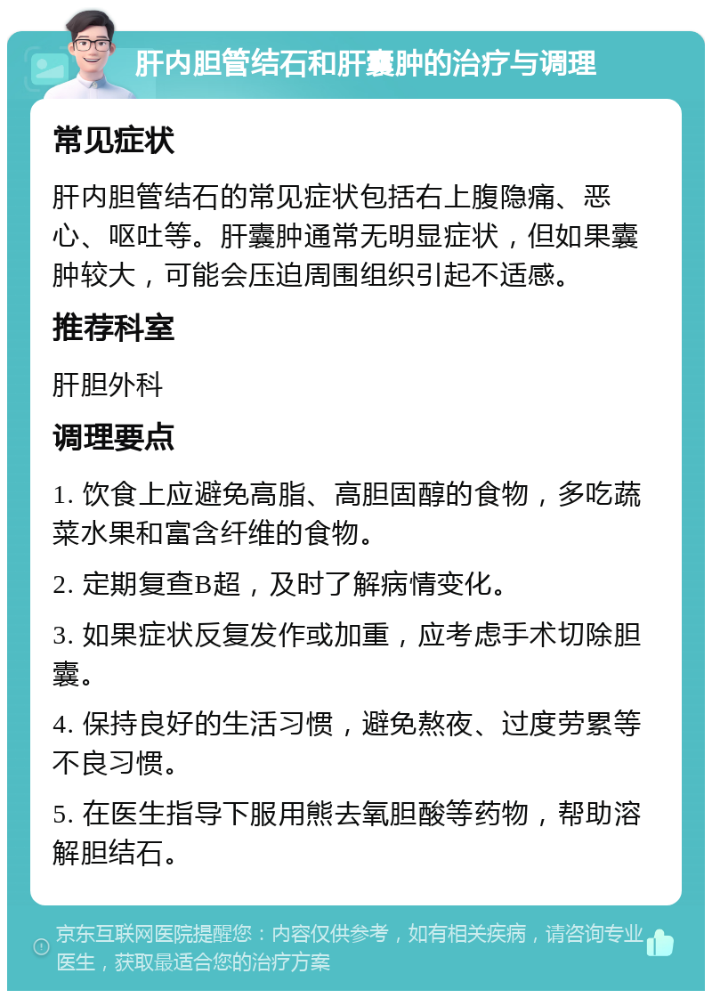 肝内胆管结石和肝囊肿的治疗与调理 常见症状 肝内胆管结石的常见症状包括右上腹隐痛、恶心、呕吐等。肝囊肿通常无明显症状，但如果囊肿较大，可能会压迫周围组织引起不适感。 推荐科室 肝胆外科 调理要点 1. 饮食上应避免高脂、高胆固醇的食物，多吃蔬菜水果和富含纤维的食物。 2. 定期复查B超，及时了解病情变化。 3. 如果症状反复发作或加重，应考虑手术切除胆囊。 4. 保持良好的生活习惯，避免熬夜、过度劳累等不良习惯。 5. 在医生指导下服用熊去氧胆酸等药物，帮助溶解胆结石。