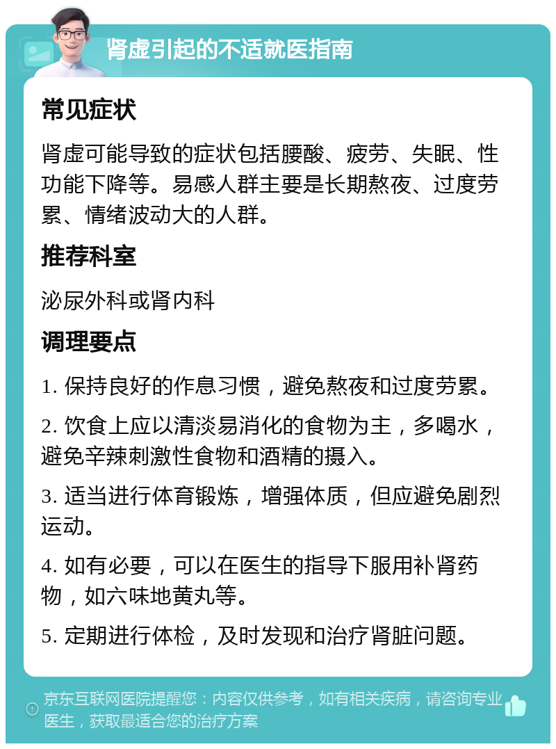 肾虚引起的不适就医指南 常见症状 肾虚可能导致的症状包括腰酸、疲劳、失眠、性功能下降等。易感人群主要是长期熬夜、过度劳累、情绪波动大的人群。 推荐科室 泌尿外科或肾内科 调理要点 1. 保持良好的作息习惯，避免熬夜和过度劳累。 2. 饮食上应以清淡易消化的食物为主，多喝水，避免辛辣刺激性食物和酒精的摄入。 3. 适当进行体育锻炼，增强体质，但应避免剧烈运动。 4. 如有必要，可以在医生的指导下服用补肾药物，如六味地黄丸等。 5. 定期进行体检，及时发现和治疗肾脏问题。