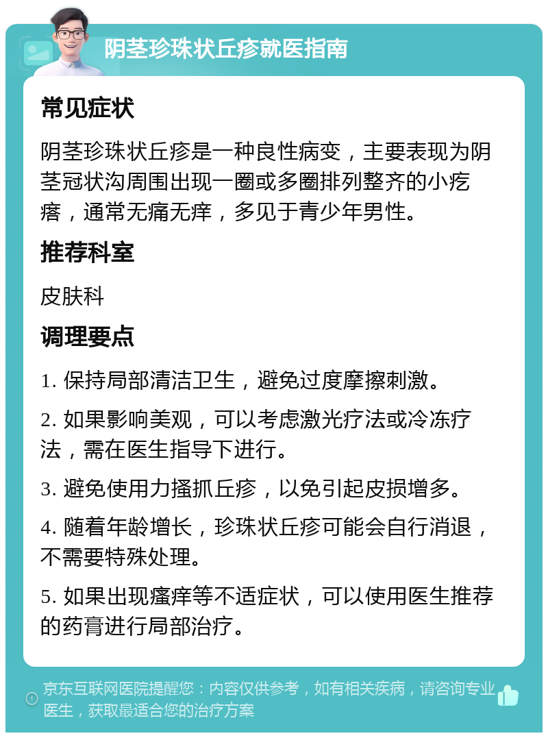 阴茎珍珠状丘疹就医指南 常见症状 阴茎珍珠状丘疹是一种良性病变，主要表现为阴茎冠状沟周围出现一圈或多圈排列整齐的小疙瘩，通常无痛无痒，多见于青少年男性。 推荐科室 皮肤科 调理要点 1. 保持局部清洁卫生，避免过度摩擦刺激。 2. 如果影响美观，可以考虑激光疗法或冷冻疗法，需在医生指导下进行。 3. 避免使用力搔抓丘疹，以免引起皮损增多。 4. 随着年龄增长，珍珠状丘疹可能会自行消退，不需要特殊处理。 5. 如果出现瘙痒等不适症状，可以使用医生推荐的药膏进行局部治疗。