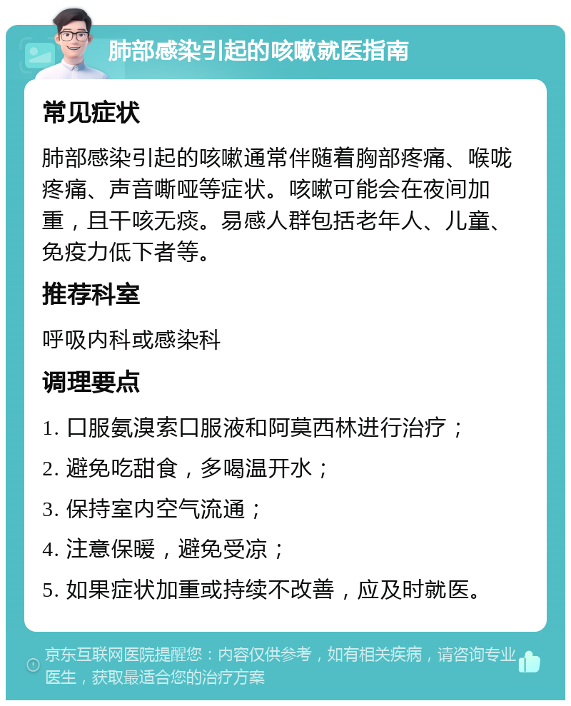 肺部感染引起的咳嗽就医指南 常见症状 肺部感染引起的咳嗽通常伴随着胸部疼痛、喉咙疼痛、声音嘶哑等症状。咳嗽可能会在夜间加重，且干咳无痰。易感人群包括老年人、儿童、免疫力低下者等。 推荐科室 呼吸内科或感染科 调理要点 1. 口服氨溴索口服液和阿莫西林进行治疗； 2. 避免吃甜食，多喝温开水； 3. 保持室内空气流通； 4. 注意保暖，避免受凉； 5. 如果症状加重或持续不改善，应及时就医。