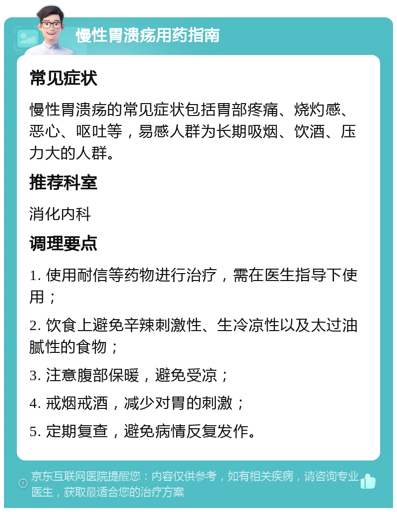 慢性胃溃疡用药指南 常见症状 慢性胃溃疡的常见症状包括胃部疼痛、烧灼感、恶心、呕吐等，易感人群为长期吸烟、饮酒、压力大的人群。 推荐科室 消化内科 调理要点 1. 使用耐信等药物进行治疗，需在医生指导下使用； 2. 饮食上避免辛辣刺激性、生冷凉性以及太过油腻性的食物； 3. 注意腹部保暖，避免受凉； 4. 戒烟戒酒，减少对胃的刺激； 5. 定期复查，避免病情反复发作。