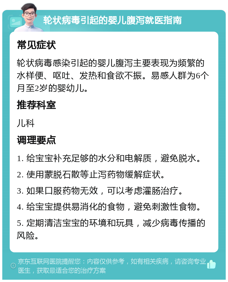 轮状病毒引起的婴儿腹泻就医指南 常见症状 轮状病毒感染引起的婴儿腹泻主要表现为频繁的水样便、呕吐、发热和食欲不振。易感人群为6个月至2岁的婴幼儿。 推荐科室 儿科 调理要点 1. 给宝宝补充足够的水分和电解质，避免脱水。 2. 使用蒙脱石散等止泻药物缓解症状。 3. 如果口服药物无效，可以考虑灌肠治疗。 4. 给宝宝提供易消化的食物，避免刺激性食物。 5. 定期清洁宝宝的环境和玩具，减少病毒传播的风险。