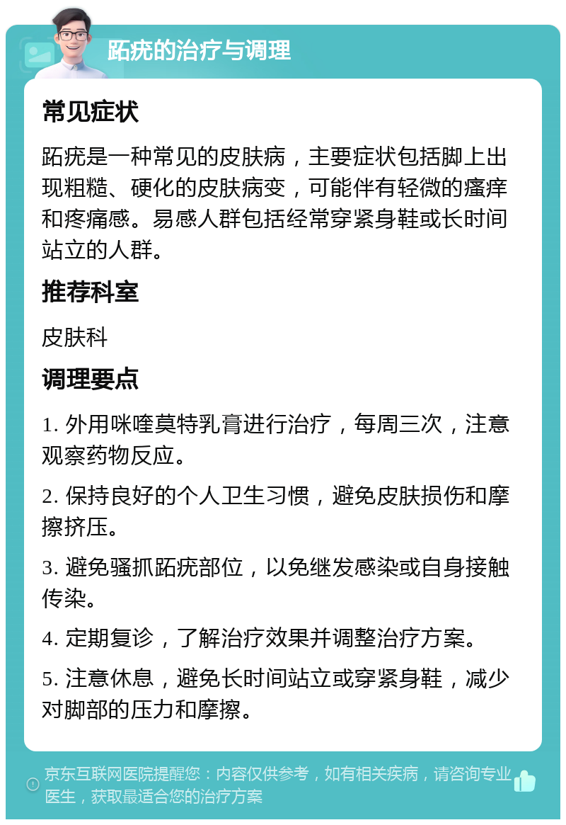 跖疣的治疗与调理 常见症状 跖疣是一种常见的皮肤病，主要症状包括脚上出现粗糙、硬化的皮肤病变，可能伴有轻微的瘙痒和疼痛感。易感人群包括经常穿紧身鞋或长时间站立的人群。 推荐科室 皮肤科 调理要点 1. 外用咪喹莫特乳膏进行治疗，每周三次，注意观察药物反应。 2. 保持良好的个人卫生习惯，避免皮肤损伤和摩擦挤压。 3. 避免骚抓跖疣部位，以免继发感染或自身接触传染。 4. 定期复诊，了解治疗效果并调整治疗方案。 5. 注意休息，避免长时间站立或穿紧身鞋，减少对脚部的压力和摩擦。