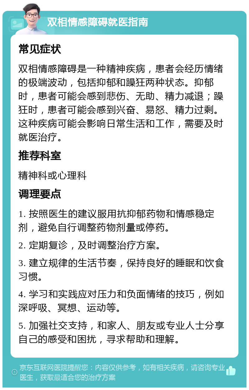 双相情感障碍就医指南 常见症状 双相情感障碍是一种精神疾病，患者会经历情绪的极端波动，包括抑郁和躁狂两种状态。抑郁时，患者可能会感到悲伤、无助、精力减退；躁狂时，患者可能会感到兴奋、易怒、精力过剩。这种疾病可能会影响日常生活和工作，需要及时就医治疗。 推荐科室 精神科或心理科 调理要点 1. 按照医生的建议服用抗抑郁药物和情感稳定剂，避免自行调整药物剂量或停药。 2. 定期复诊，及时调整治疗方案。 3. 建立规律的生活节奏，保持良好的睡眠和饮食习惯。 4. 学习和实践应对压力和负面情绪的技巧，例如深呼吸、冥想、运动等。 5. 加强社交支持，和家人、朋友或专业人士分享自己的感受和困扰，寻求帮助和理解。